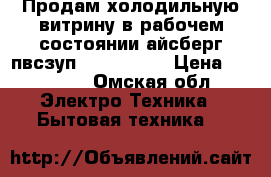 Продам холодильную витрину.в рабочем состоянии,айсберг пвсзуп1-0,2-0,67  › Цена ­ 15 000 - Омская обл. Электро-Техника » Бытовая техника   